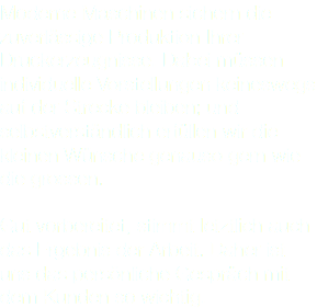 Moderne Maschinen sichern die zuverlässige Produktion Ihrer Druckerzeugnisse. Dabei müssen individuelle Vorstellungen keineswegs auf der Strecke bleiben; und selbstverständlich erfüllen wir die kleinen Wünsche genauso gern wie die grossen. Gut vorbereitet, stimmt letztlich auch das Ergebnis der Arbeit. Daher ist uns das persönliche Gespräch mit dem Kunden so wichtig.